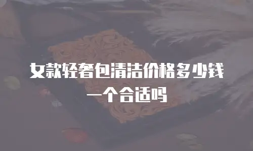 女款轻奢包清洁价格多少钱一个合适吗