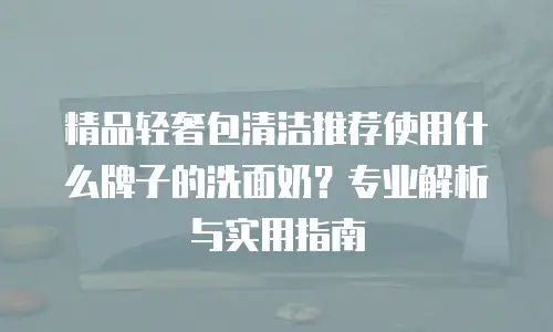 精品轻奢包清洁推荐使用什么牌子的洗面奶？专业解析与实用指南