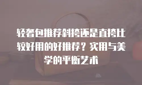 轻奢包推荐斜挎还是直挎比较好用的好推荐？实用与美学的平衡艺术
