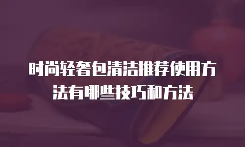 时尚轻奢包清洁推荐使用方法有哪些技巧和方法