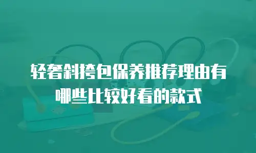 轻奢斜挎包保养推荐理由有哪些比较好看的款式