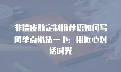 非遗皮雕定制推荐语如何写简单点概括一下：用匠心对话时光