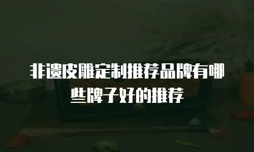 非遗皮雕定制推荐品牌有哪些牌子好的推荐