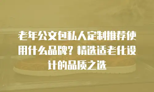 老年公文包私人定制推荐使用什么品牌？精选适老化设计的品质之选