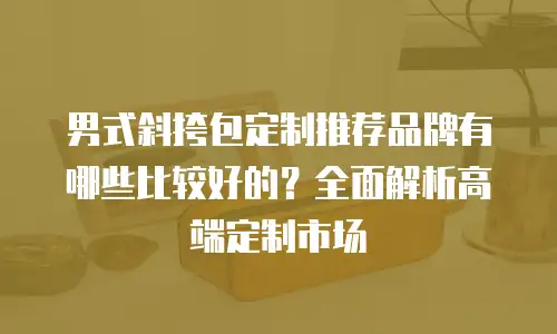 男式斜挎包定制推荐品牌有哪些比较好的？全面解析高端定制市场