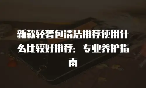 新款轻奢包清洁推荐使用什么比较好推荐：专业养护指南