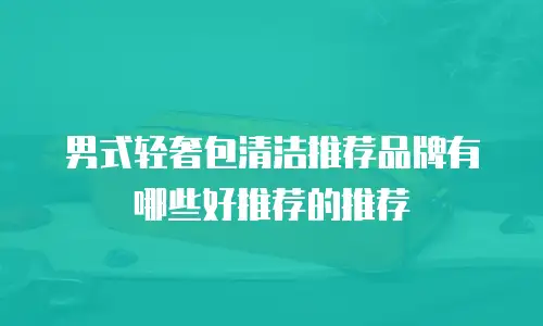 男式轻奢包清洁推荐品牌有哪些好推荐的推荐