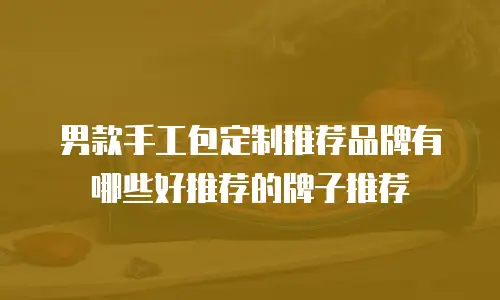 男款手工包定制推荐品牌有哪些好推荐的牌子推荐
