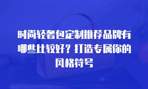 时尚轻奢包定制推荐品牌有哪些比较好？打造专属你的风格符号