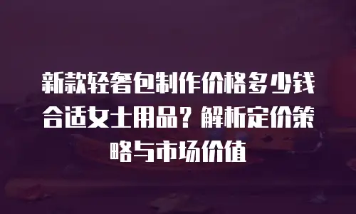 新款轻奢包制作价格多少钱合适女士用品？解析定价策略与市场价值