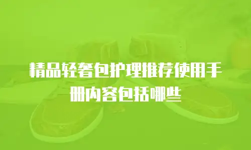 精品轻奢包护理推荐使用手册内容包括哪些