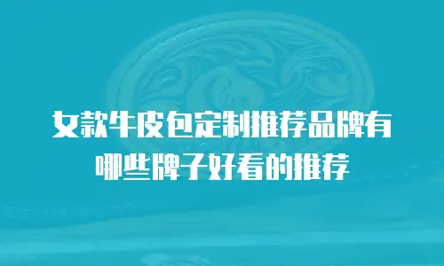 女款牛皮包定制推荐品牌有哪些牌子好看的推荐
