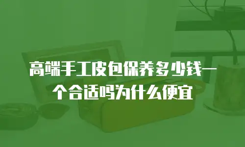 高端手工皮包保养多少钱一个合适吗为什么便宜