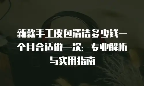 新款手工皮包清洁多少钱一个月合适做一次：专业解析与实用指南
