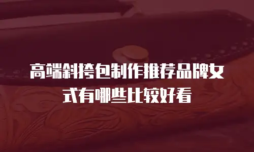 高端斜挎包制作推荐品牌女式有哪些比较好看