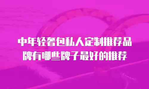 中年轻奢包私人定制推荐品牌有哪些牌子最好的推荐