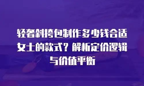 轻奢斜挎包制作多少钱合适女士的款式？解析定价逻辑与价值平衡