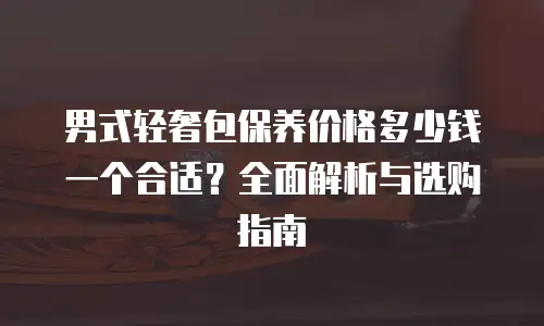 男式轻奢包保养价格多少钱一个合适？全面解析与选购指南