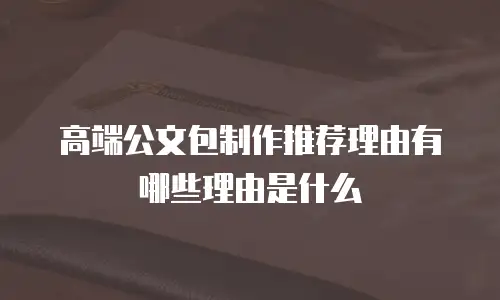 高端公文包制作推荐理由有哪些理由是什么