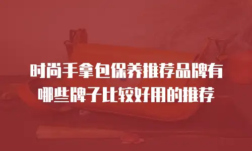 时尚手拿包保养推荐品牌有哪些牌子比较好用的推荐