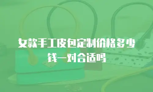 女款手工皮包定制价格多少钱一对合适吗