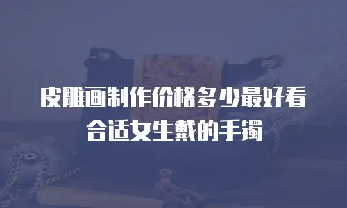 皮雕画制作价格多少最好看合适女生戴的手镯