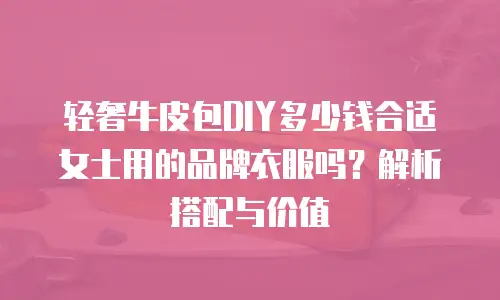 轻奢牛皮包DIY多少钱合适女士用的品牌衣服吗？解析搭配与价值