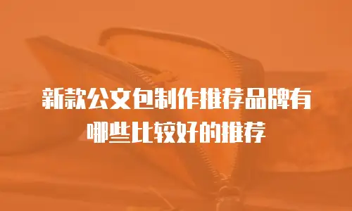新款公文包制作推荐品牌有哪些比较好的推荐