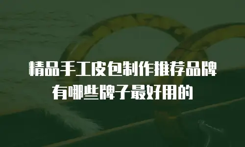 精品手工皮包制作推荐品牌有哪些牌子最好用的