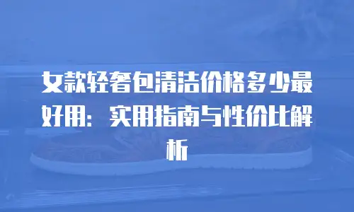 女款轻奢包清洁价格多少最好用：实用指南与性价比解析