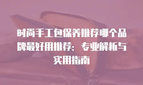 时尚手工包保养推荐哪个品牌最好用推荐：专业解析与实用指南