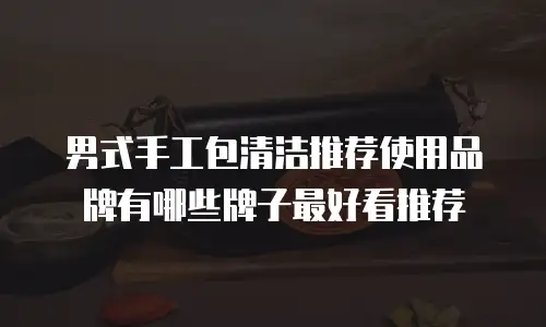 男式手工包清洁推荐使用品牌有哪些牌子最好看推荐