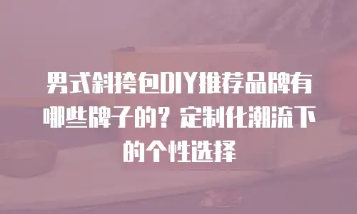 男式斜挎包DIY推荐品牌有哪些牌子的？定制化潮流下的个性选择