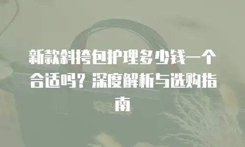 新款斜挎包护理多少钱一个合适吗？深度解析与选购指南