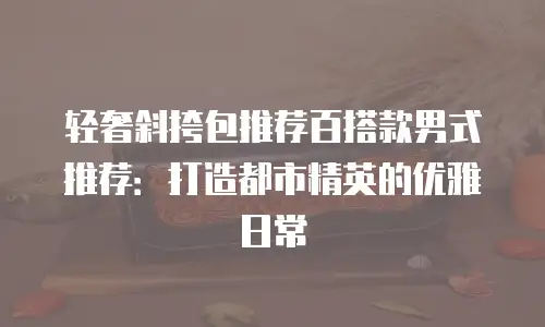 轻奢斜挎包推荐百搭款男式推荐：打造都市精英的优雅日常