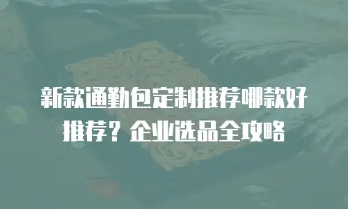 新款通勤包定制推荐哪款好推荐？企业选品全攻略