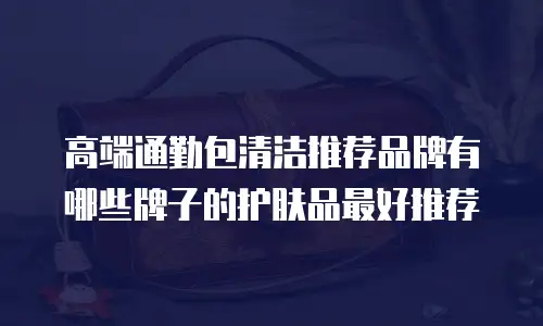 高端通勤包清洁推荐品牌有哪些牌子的护肤品最好推荐