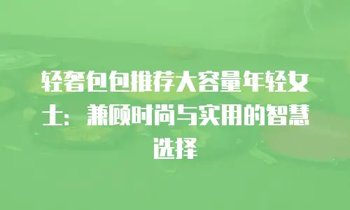 轻奢包包推荐大容量年轻女士：兼顾时尚与实用的智慧选择