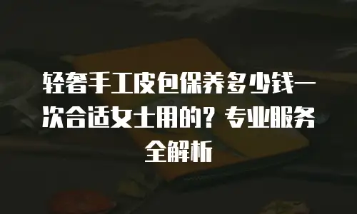 轻奢手工皮包保养多少钱一次合适女士用的？专业服务全解析