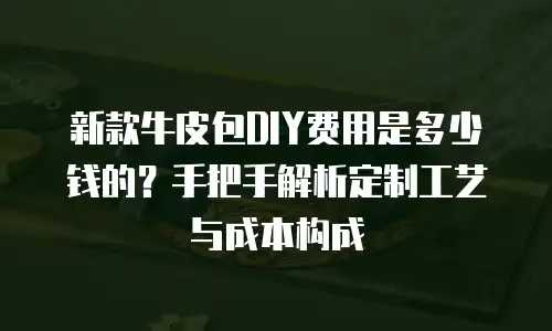 新款牛皮包DIY费用是多少钱的？手把手解析定制工艺与成本构成