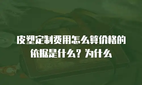皮塑定制费用怎么算价格的依据是什么？为什么