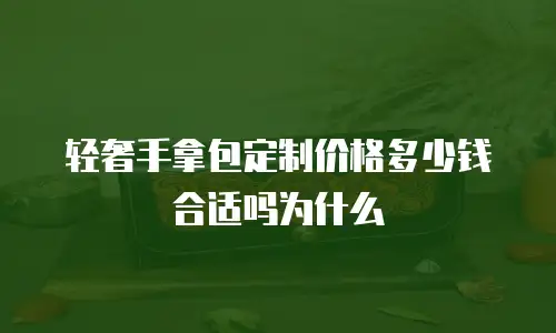 轻奢手拿包定制价格多少钱合适吗为什么
