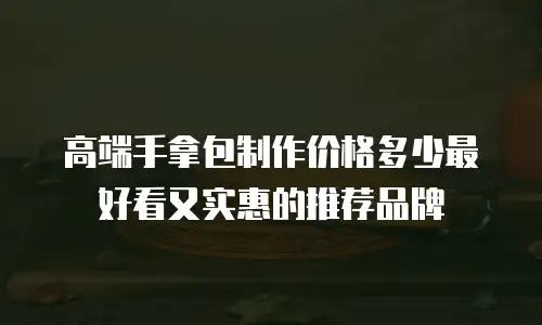高端手拿包制作价格多少最好看又实惠的推荐品牌