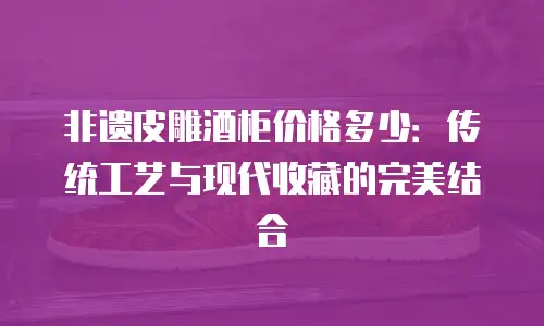 非遗皮雕酒柜价格多少：传统工艺与现代收藏的完美结合