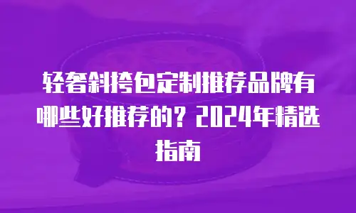 轻奢斜挎包定制推荐品牌有哪些好推荐的？2024年精选指南