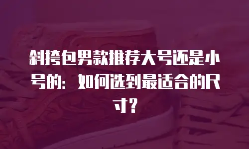 斜挎包男款推荐大号还是小号的：如何选到最适合的尺寸？