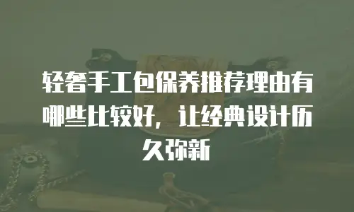 轻奢手工包保养推荐理由有哪些比较好，让经典设计历久弥新