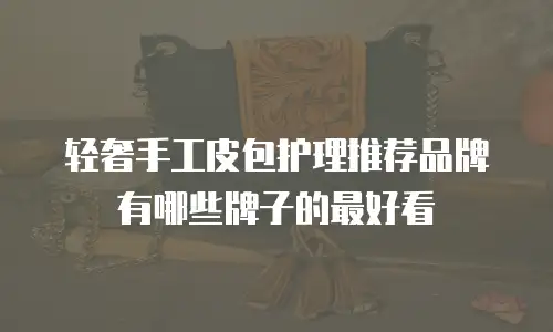 轻奢手工皮包护理推荐品牌有哪些牌子的最好看
