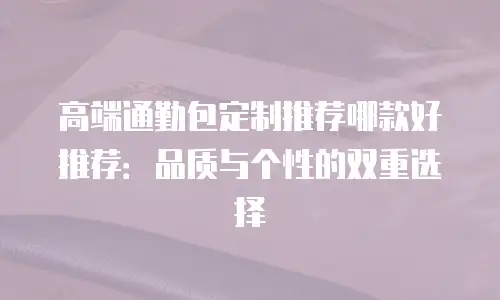 高端通勤包定制推荐哪款好推荐：品质与个性的双重选择