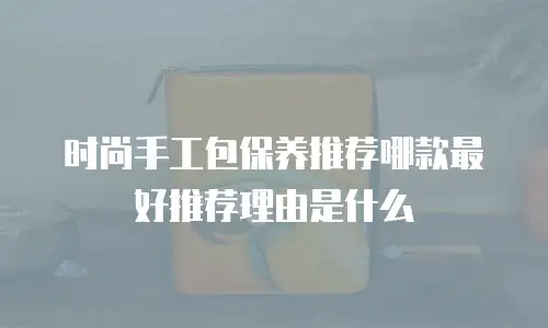 时尚手工包保养推荐哪款最好推荐理由是什么